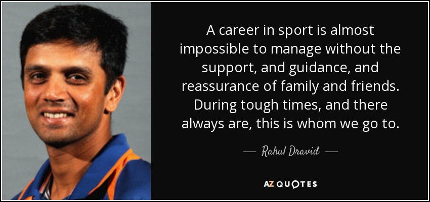 A career in sport is almost impossible to manage without the support, and guidance, and reassurance of family and friends. During tough times, and there always are, this is whom we go to. - Rahul Dravid