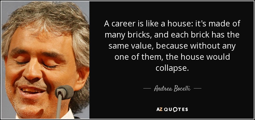 A career is like a house: it's made of many bricks, and each brick has the same value, because without any one of them, the house would collapse. - Andrea Bocelli