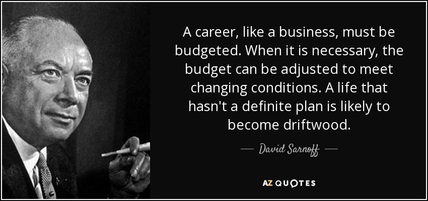 A career, like a business, must be budgeted. When it is necessary, the budget can be adjusted to meet changing conditions. A life that hasn't a definite plan is likely to become driftwood. - David Sarnoff