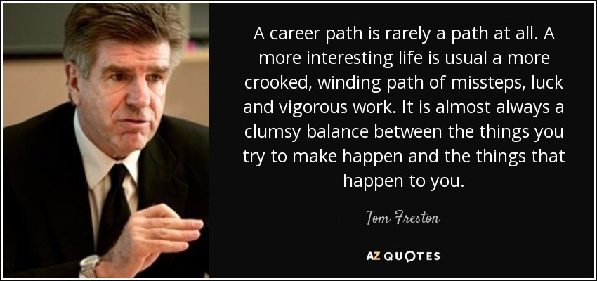 A career path is rarely a path at all. A more interesting life is usual a more crooked, winding path of missteps, luck and vigorous work. It is almost always a clumsy balance between the things you try to make happen and the things that happen to you. - Tom Freston