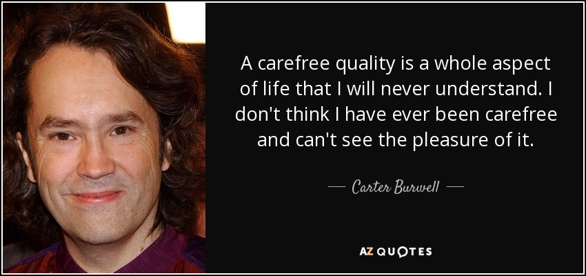 A carefree quality is a whole aspect of life that I will never understand. I don't think I have ever been carefree and can't see the pleasure of it. - Carter Burwell