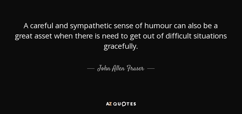 A careful and sympathetic sense of humour can also be a great asset when there is need to get out of difficult situations gracefully. - John Allen Fraser