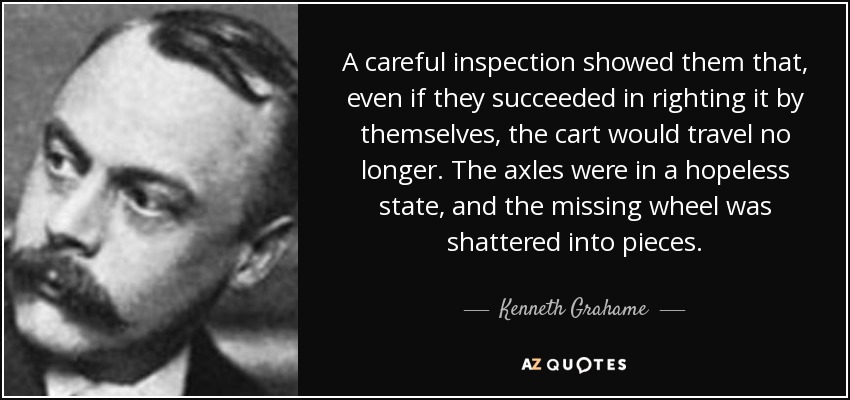 A careful inspection showed them that, even if they succeeded in righting it by themselves, the cart would travel no longer. The axles were in a hopeless state, and the missing wheel was shattered into pieces. - Kenneth Grahame