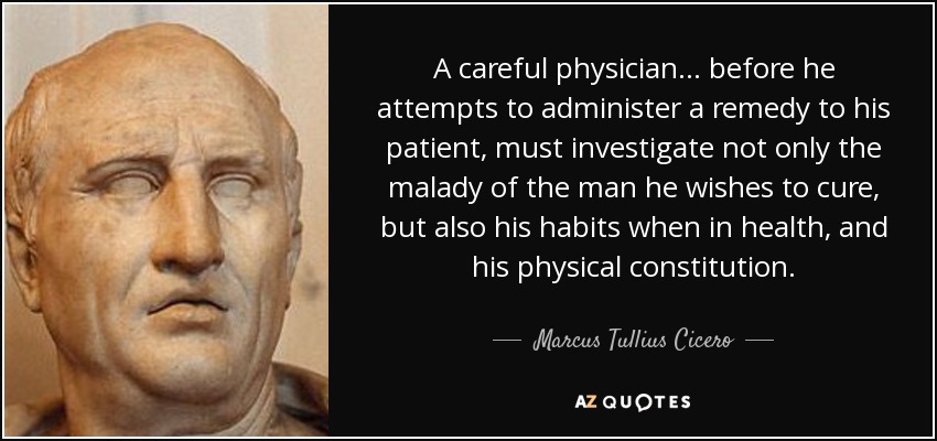A careful physician . . . before he attempts to administer a remedy to his patient, must investigate not only the malady of the man he wishes to cure, but also his habits when in health, and his physical constitution. - Marcus Tullius Cicero