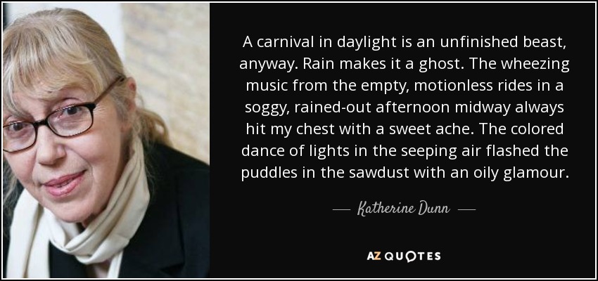 A carnival in daylight is an unfinished beast, anyway. Rain makes it a ghost. The wheezing music from the empty, motionless rides in a soggy, rained-out afternoon midway always hit my chest with a sweet ache. The colored dance of lights in the seeping air flashed the puddles in the sawdust with an oily glamour. - Katherine Dunn