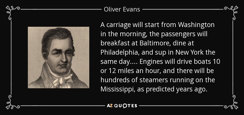 A carriage will start from Washington in the morning, the passengers will breakfast at Baltimore, dine at Philadelphia, and sup in New York the same day.... Engines will drive boats 10 or 12 miles an hour, and there will be hundreds of steamers running on the Mississippi, as predicted years ago. - Oliver Evans