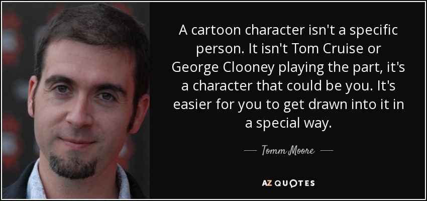 A cartoon character isn't a specific person. It isn't Tom Cruise or George Clooney playing the part, it's a character that could be you. It's easier for you to get drawn into it in a special way. - Tomm Moore