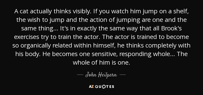 A cat actually thinks visibly. If you watch him jump on a shelf, the wish to jump and the action of jumping are one and the same thing... It's in exactly the same way that all Brook's exercises try to train the actor. The actor is trained to become so organically related within himself, he thinks completely with his body. He becomes one sensitive, responding whole... The whole of him is one. - John Heilpern