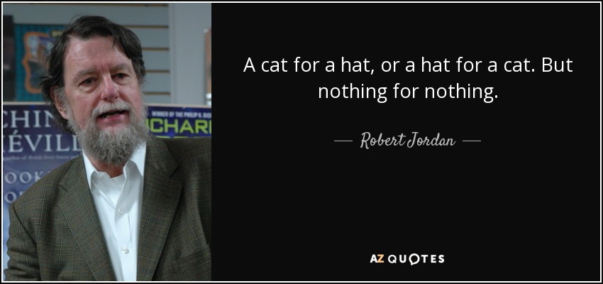 A cat for a hat, or a hat for a cat. But nothing for nothing. - Robert Jordan