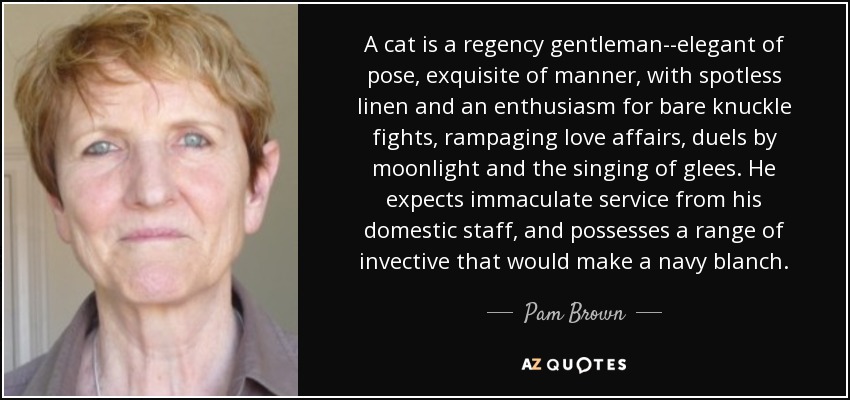 A cat is a regency gentleman--elegant of pose, exquisite of manner, with spotless linen and an enthusiasm for bare knuckle fights, rampaging love affairs, duels by moonlight and the singing of glees. He expects immaculate service from his domestic staff, and possesses a range of invective that would make a navy blanch. - Pam Brown