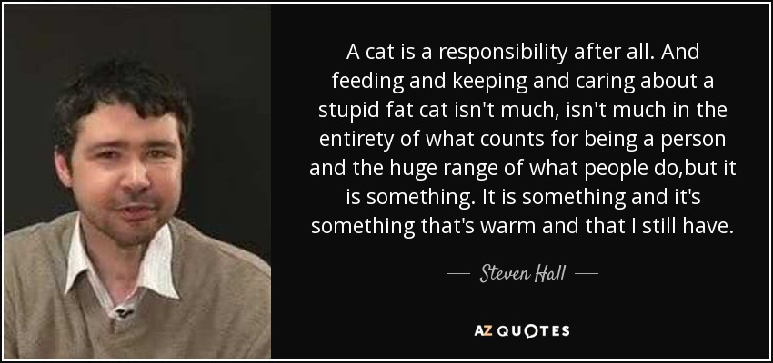 A cat is a responsibility after all. And feeding and keeping and caring about a stupid fat cat isn't much, isn't much in the entirety of what counts for being a person and the huge range of what people do,but it is something. It is something and it's something that's warm and that I still have. - Steven Hall