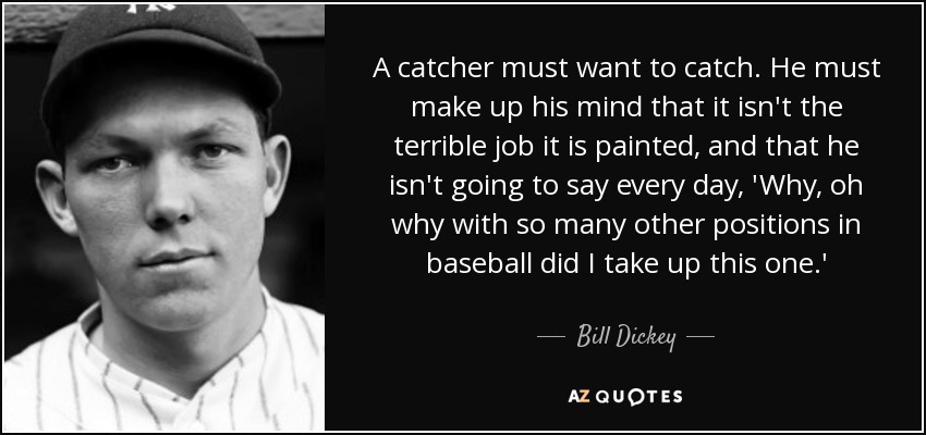 A catcher must want to catch. He must make up his mind that it isn't the terrible job it is painted, and that he isn't going to say every day, 'Why, oh why with so many other positions in baseball did I take up this one.' - Bill Dickey