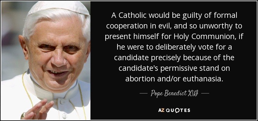 A Catholic would be guilty of formal cooperation in evil, and so unworthy to present himself for Holy Communion, if he were to deliberately vote for a candidate precisely because of the candidate's permissive stand on abortion and/or euthanasia. - Pope Benedict XVI