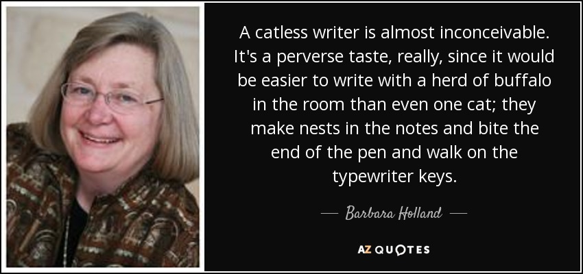 A catless writer is almost inconceivable. It's a perverse taste, really, since it would be easier to write with a herd of buffalo in the room than even one cat; they make nests in the notes and bite the end of the pen and walk on the typewriter keys. - Barbara Holland