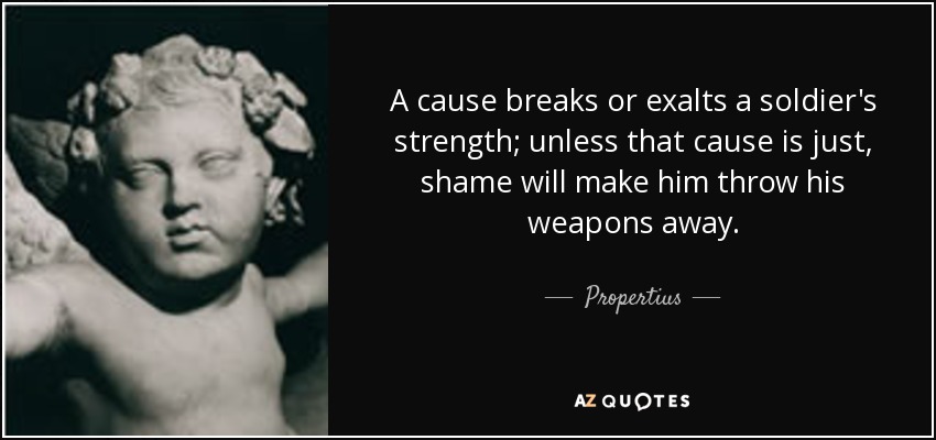 A cause breaks or exalts a soldier's strength; unless that cause is just, shame will make him throw his weapons away. - Propertius