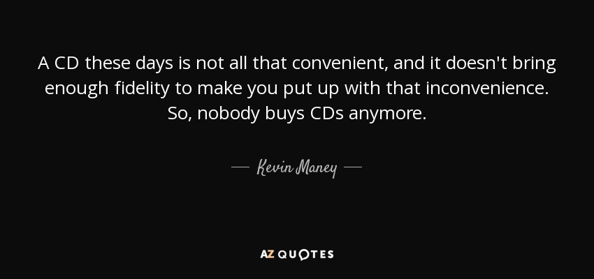 A CD these days is not all that convenient, and it doesn't bring enough fidelity to make you put up with that inconvenience. So, nobody buys CDs anymore. - Kevin Maney