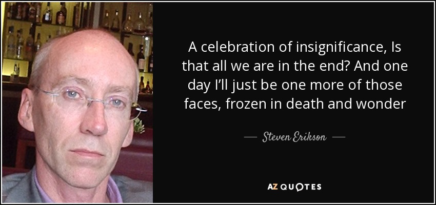 A celebration of insignificance, Is that all we are in the end? And one day I’ll just be one more of those faces, frozen in death and wonder - Steven Erikson