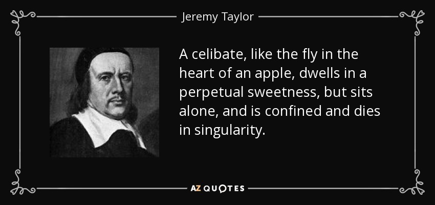 A celibate, like the fly in the heart of an apple, dwells in a perpetual sweetness, but sits alone, and is confined and dies in singularity. - Jeremy Taylor