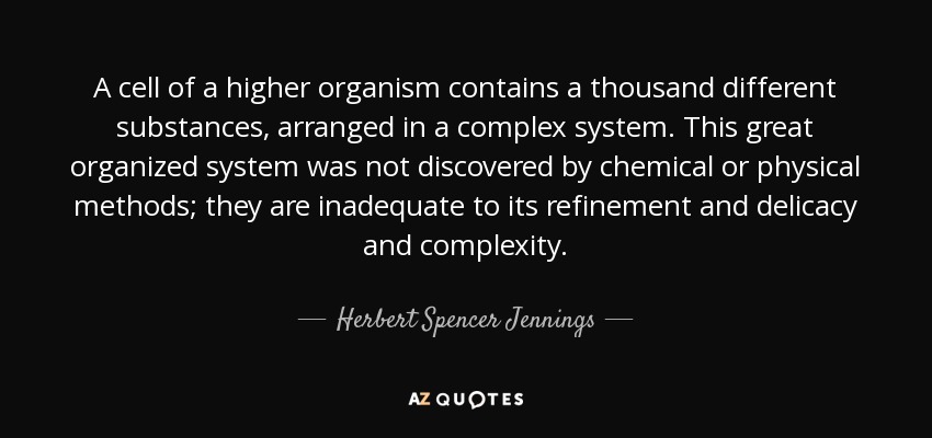 A cell of a higher organism contains a thousand different substances, arranged in a complex system. This great organized system was not discovered by chemical or physical methods; they are inadequate to its refinement and delicacy and complexity. - Herbert Spencer Jennings