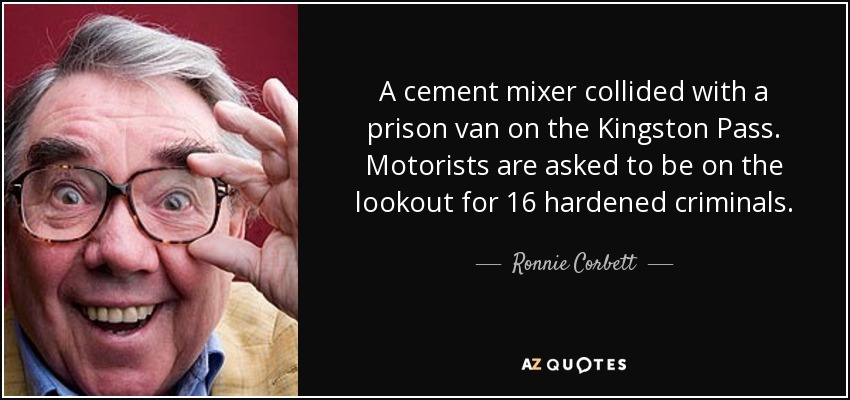 A cement mixer collided with a prison van on the Kingston Pass. Motorists are asked to be on the lookout for 16 hardened criminals. - Ronnie Corbett