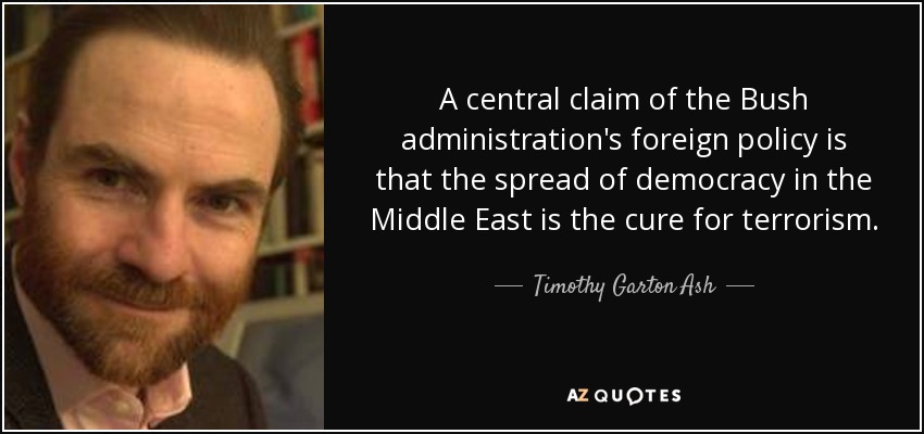 A central claim of the Bush administration's foreign policy is that the spread of democracy in the Middle East is the cure for terrorism. - Timothy Garton Ash