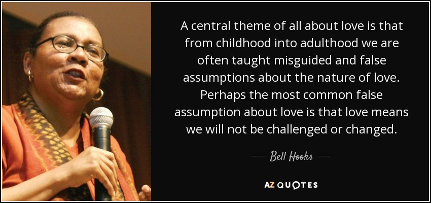 A central theme of all about love is that from childhood into adulthood we are often taught misguided and false assumptions about the nature of love. Perhaps the most common false assumption about love is that love means we will not be challenged or changed. - Bell Hooks