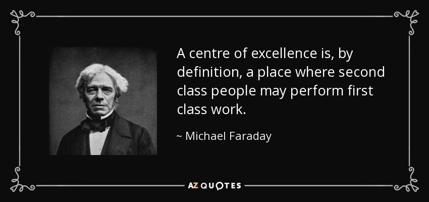 A centre of excellence is, by definition, a place where second class people may perform first class work. - Michael Faraday