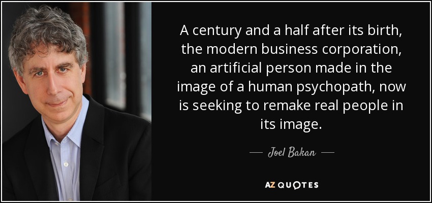 A century and a half after its birth, the modern business corporation, an artificial person made in the image of a human psychopath, now is seeking to remake real people in its image. - Joel Bakan