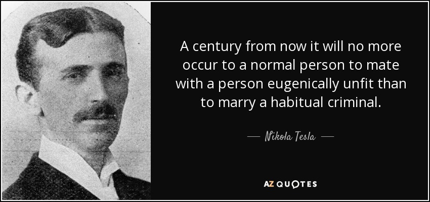 A century from now it will no more occur to a normal person to mate with a person eugenically unfit than to marry a habitual criminal. - Nikola Tesla