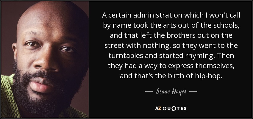 A certain administration which I won't call by name took the arts out of the schools, and that left the brothers out on the street with nothing, so they went to the turntables and started rhyming. Then they had a way to express themselves, and that's the birth of hip-hop. - Isaac Hayes