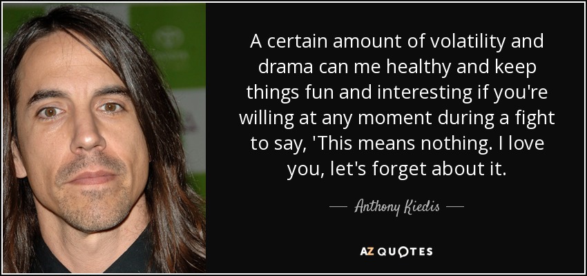 A certain amount of volatility and drama can me healthy and keep things fun and interesting if you're willing at any moment during a fight to say, 'This means nothing. I love you, let's forget about it. - Anthony Kiedis