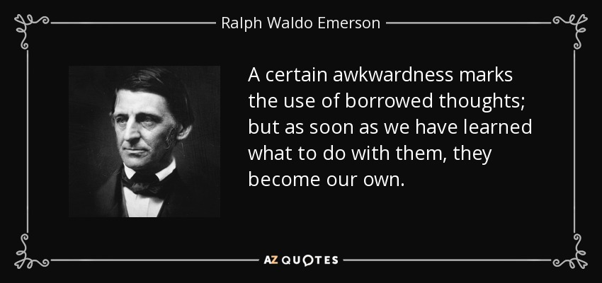 A certain awkwardness marks the use of borrowed thoughts; but as soon as we have learned what to do with them, they become our own. - Ralph Waldo Emerson