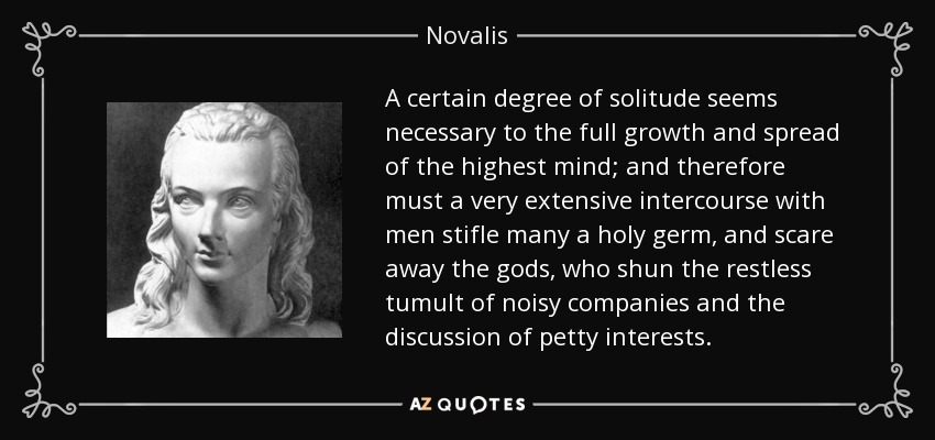 A certain degree of solitude seems necessary to the full growth and spread of the highest mind; and therefore must a very extensive intercourse with men stifle many a holy germ, and scare away the gods, who shun the restless tumult of noisy companies and the discussion of petty interests. - Novalis