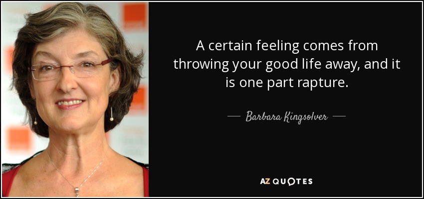 A certain feeling comes from throwing your good life away, and it is one part rapture. - Barbara Kingsolver