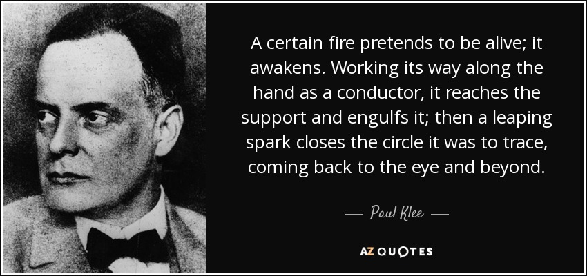 A certain fire pretends to be alive; it awakens. Working its way along the hand as a conductor, it reaches the support and engulfs it; then a leaping spark closes the circle it was to trace, coming back to the eye and beyond. - Paul Klee