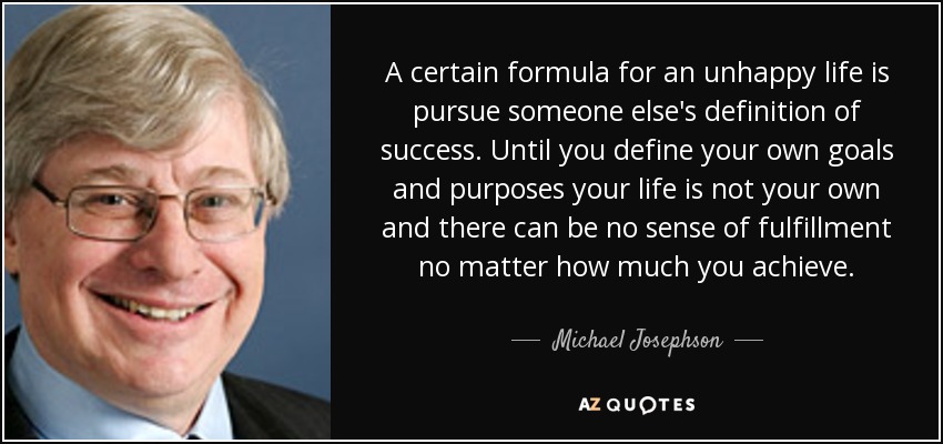 A certain formula for an unhappy life is pursue someone else's definition of success. Until you define your own goals and purposes your life is not your own and there can be no sense of fulfillment no matter how much you achieve. - Michael Josephson