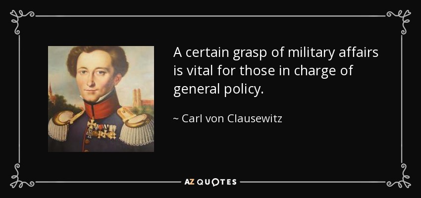 A certain grasp of military affairs is vital for those in charge of general policy. - Carl von Clausewitz