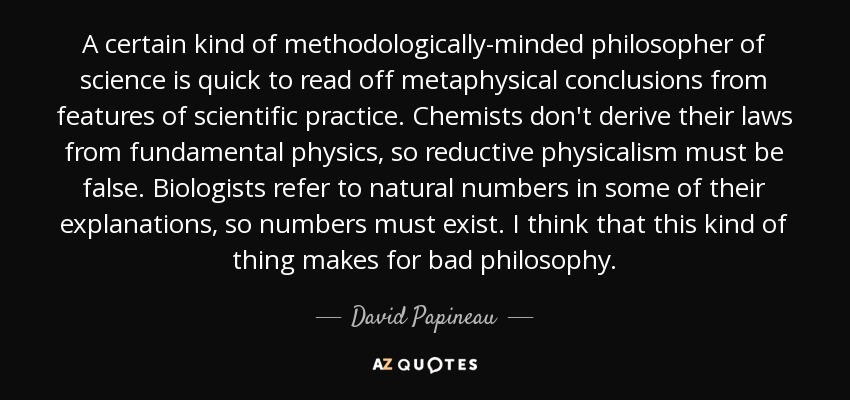 A certain kind of methodologically-minded philosopher of science is quick to read off metaphysical conclusions from features of scientific practice. Chemists don't derive their laws from fundamental physics, so reductive physicalism must be false. Biologists refer to natural numbers in some of their explanations, so numbers must exist. I think that this kind of thing makes for bad philosophy. - David Papineau