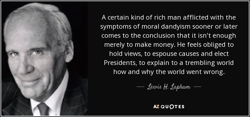A certain kind of rich man afflicted with the symptoms of moral dandyism sooner or later comes to the conclusion that it isn't enough merely to make money. He feels obliged to hold views, to espouse causes and elect Presidents, to explain to a trembling world how and why the world went wrong. - Lewis H. Lapham