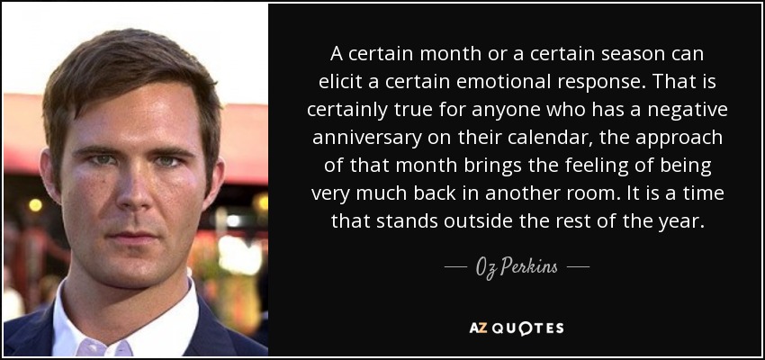 A certain month or a certain season can elicit a certain emotional response. That is certainly true for anyone who has a negative anniversary on their calendar, the approach of that month brings the feeling of being very much back in another room. It is a time that stands outside the rest of the year. - Oz Perkins