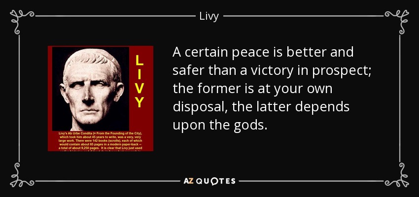 A certain peace is better and safer than a victory in prospect; the former is at your own disposal, the latter depends upon the gods. - Livy