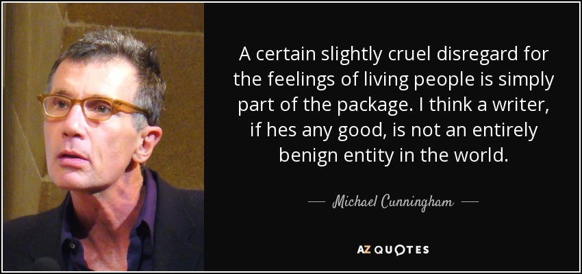 A certain slightly cruel disregard for the feelings of living people is simply part of the package. I think a writer, if hes any good, is not an entirely benign entity in the world. - Michael Cunningham