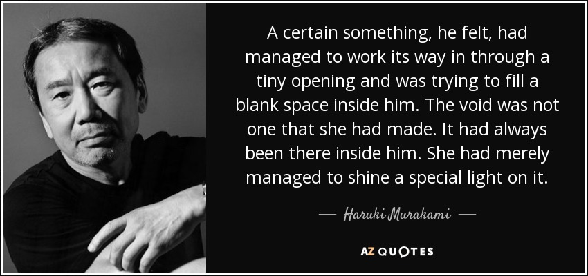 A certain something, he felt, had managed to work its way in through a tiny opening and was trying to fill a blank space inside him. The void was not one that she had made. It had always been there inside him. She had merely managed to shine a special light on it. - Haruki Murakami