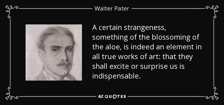 A certain strangeness, something of the blossoming of the aloe, is indeed an element in all true works of art: that they shall excite or surprise us is indispensable. - Walter Pater