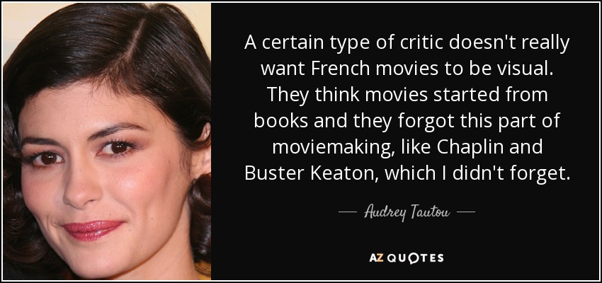A certain type of critic doesn't really want French movies to be visual. They think movies started from books and they forgot this part of moviemaking, like Chaplin and Buster Keaton, which I didn't forget. - Audrey Tautou