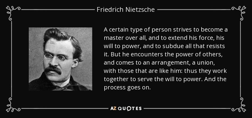 A certain type of person strives to become a master over all, and to extend his force, his will to power, and to subdue all that resists it. But he encounters the power of others, and comes to an arrangement, a union, with those that are like him: thus they work together to serve the will to power. And the process goes on. - Friedrich Nietzsche