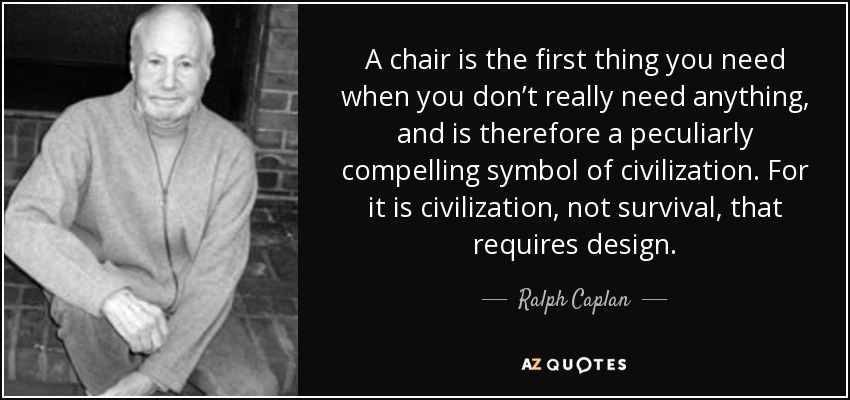 A chair is the first thing you need when you don’t really need anything, and is therefore a peculiarly compelling symbol of civilization. For it is civilization, not survival, that requires design. - Ralph Caplan