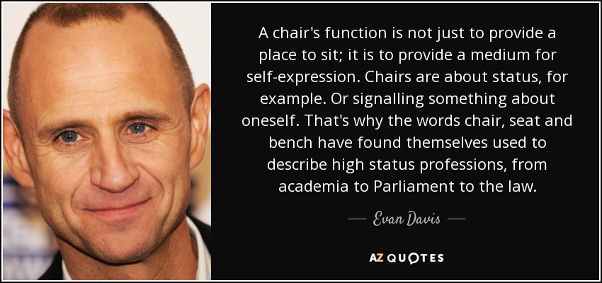 A chair's function is not just to provide a place to sit; it is to provide a medium for self-expression. Chairs are about status, for example. Or signalling something about oneself. That's why the words chair, seat and bench have found themselves used to describe high status professions, from academia to Parliament to the law. - Evan Davis