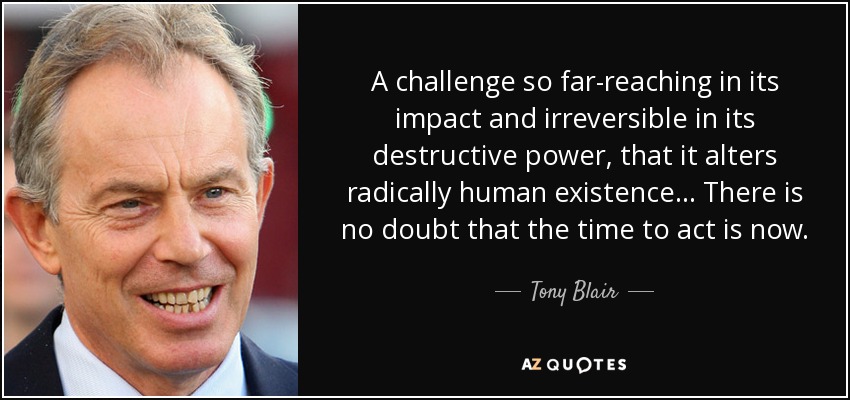 A challenge so far-reaching in its impact and irreversible in its destructive power, that it alters radically human existence... There is no doubt that the time to act is now. - Tony Blair
