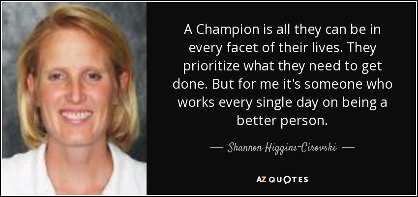 A Champion is all they can be in every facet of their lives. They prioritize what they need to get done. But for me it's someone who works every single day on being a better person. - Shannon Higgins-Cirovski
